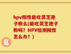 hpv阳性能吃灵芝孢子粉么(能吃灵芝孢子粉吗？HPV检测阳性怎么办？)