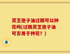 灵芝孢子油过期可以种花吗(过期灵芝孢子油可否用于种花？)