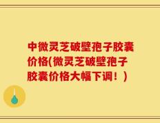 中微灵芝破壁孢子胶囊价格(微灵芝破壁孢子胶囊价格大幅下调！)