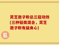 灵芝孢子粉总三菇功效(三种菇类混合，灵芝孢子粉有益身心)