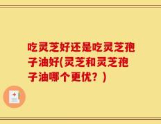 吃灵芝好还是吃灵芝孢子油好(灵芝和灵芝孢子油哪个更优？)