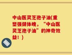 中山医灵芝孢子油(重塑强健体魄，“中山医灵芝孢子油”的神奇效益！)