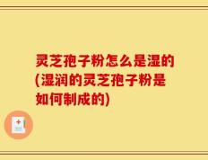 灵芝孢子粉怎么是湿的(湿润的灵芝孢子粉是如何制成的)