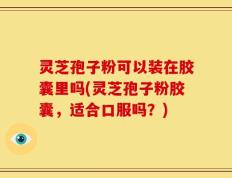 灵芝孢子粉可以装在胶囊里吗(灵芝孢子粉胶囊，适合口服吗？)