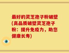 最好的灵芝孢子粉破壁(高品质破壁灵芝孢子粉：提升免疫力，助您健康长寿)