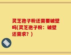 灵芝孢子粉还需要破壁吗(灵芝孢子粉：破壁还需求？)
