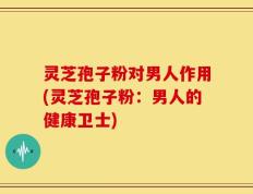 灵芝孢子粉对男人作用(灵芝孢子粉：男人的健康卫士)