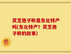 灵芝孢子粉是东北特产吗(东北特产？灵芝孢子粉的故事)