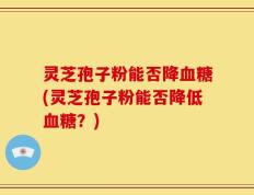 灵芝孢子粉能否降血糖(灵芝孢子粉能否降低血糖？)