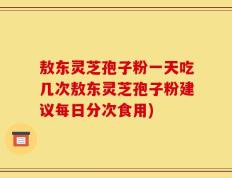 敖东灵芝孢子粉一天吃几次敖东灵芝孢子粉建议每日分次食用)