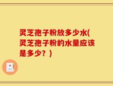 灵芝孢子粉放多少水(灵芝孢子粉的水量应该是多少？)