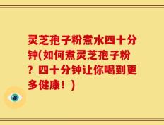 灵芝孢子粉煮水四十分钟(如何煮灵芝孢子粉？四十分钟让你喝到更多健康！)