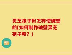灵芝孢子粉怎样使破壁的(如何制作破壁灵芝孢子粉？)