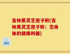 吉林黑灵芝孢子粉(吉林黑灵芝孢子粉：您身体的健康利器)