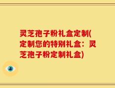 灵芝孢子粉礼盒定制(定制您的特别礼盒：灵芝孢子粉定制礼盒)