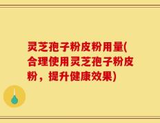 灵芝孢子粉皮粉用量(合理使用灵芝孢子粉皮粉，提升健康效果)