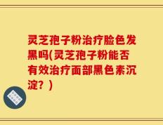 灵芝孢子粉治疗脸色发黑吗(灵芝孢子粉能否有效治疗面部黑色素沉淀？)