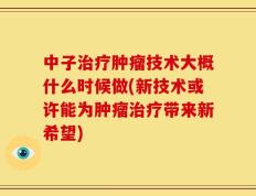 中子治疗肿瘤技术大概什么时候做(新技术或许能为肿瘤治疗带来新希望)