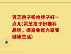 灵芝孢子粉啥牌子好一点儿(灵芝孢子粉推荐品牌，提高免疫力享受健康生活)