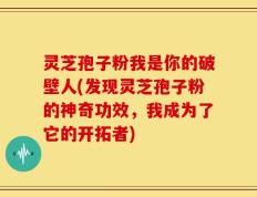 灵芝孢子粉我是你的破壁人(发现灵芝孢子粉的神奇功效，我成为了它的开拓者)