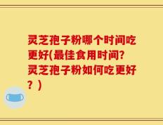 灵芝孢子粉哪个时间吃更好(最佳食用时间？灵芝孢子粉如何吃更好？)