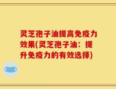 灵芝孢子油提高免疫力效果(灵芝孢子油：提升免疫力的有效选择)
