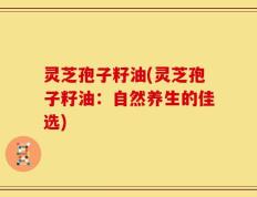 灵芝孢子籽油(灵芝孢子籽油：自然养生的佳选)