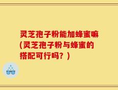 灵芝孢子粉能加蜂蜜嘛(灵芝孢子粉与蜂蜜的搭配可行吗？)