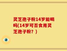 灵芝孢子粉14岁能喝吗(14岁可否食用灵芝孢子粉？)
