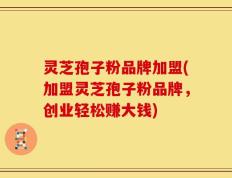 灵芝孢子粉品牌加盟(加盟灵芝孢子粉品牌，创业轻松赚大钱)