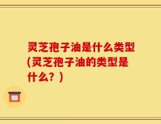 灵芝孢子油是什么类型(灵芝孢子油的类型是什么？)