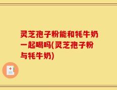 灵芝孢子粉能和牦牛奶一起喝吗(灵芝孢子粉与牦牛奶)