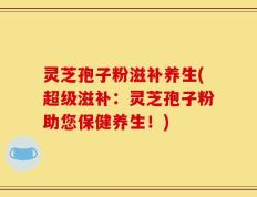 灵芝孢子粉滋补养生(超级滋补：灵芝孢子粉助您保健养生！)