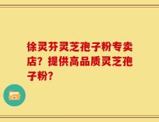 徐灵芬灵芝孢子粉专卖店？提供高品质灵芝孢子粉？