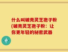 什么叫破壳灵芝孢子粉(破壳灵芝孢子粉：让你更年轻的秘密武器