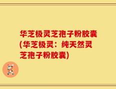 华芝极灵芝孢子粉胶囊(华芝极灵：纯天然灵芝孢子粉胶囊)
