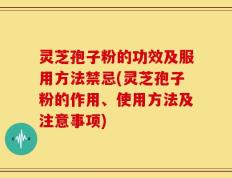灵芝孢子粉的功效及服用方法禁忌(灵芝孢子粉的作用、使用方法及注意事项)