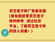 灵芝孢子粉广告朋友圈(朋友圈感受灵芝孢子粉的神奇  透过社交平台，了解灵芝孢子粉的惊人效果！)