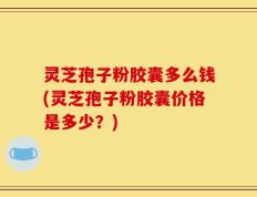 灵芝孢子粉胶囊多么钱(灵芝孢子粉胶囊价格是多少？)