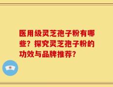 医用级灵芝孢子粉有哪些？探究灵芝孢子粉的功效与品牌推荐？