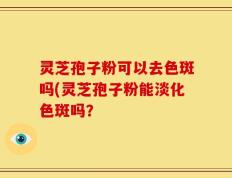 灵芝孢子粉可以去色斑吗(灵芝孢子粉能淡化色斑吗？