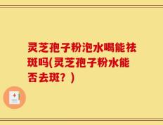 灵芝孢子粉泡水喝能祛斑吗(灵芝孢子粉水能否去斑？)