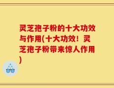 灵芝孢子粉的十大功效与作用(十大功效！灵芝孢子粉带来惊人作用)