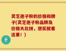 灵芝孢子粉的价格和牌子(灵芝孢子粉品牌及价格大比拼，想买就看这里！)