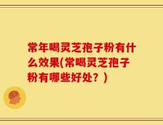 常年喝灵芝孢子粉有什么效果(常喝灵芝孢子粉有哪些好处？)