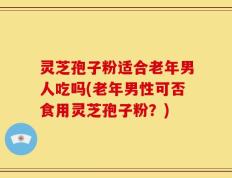 灵芝孢子粉适合老年男人吃吗(老年男性可否食用灵芝孢子粉？)