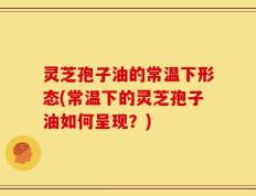 灵芝孢子油的常温下形态(常温下的灵芝孢子油如何呈现？)