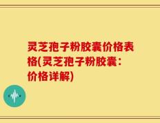 灵芝孢子粉胶囊价格表格(灵芝孢子粉胶囊：价格详解)