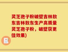 灵芝孢子粉破壁吉林敖东吉林敖东生产高质量灵芝孢子粉，破壁获更佳效果)