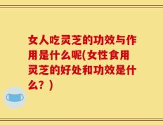女人吃灵芝的功效与作用是什么呢(女性食用灵芝的好处和功效是什么？)